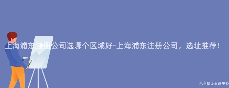 上海浦东注册公司选哪个区域好-上海浦东注册公司，选址推荐！