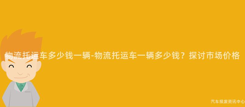 物流托运车多少钱一辆-物流托运车一辆多少钱？探讨市场价格