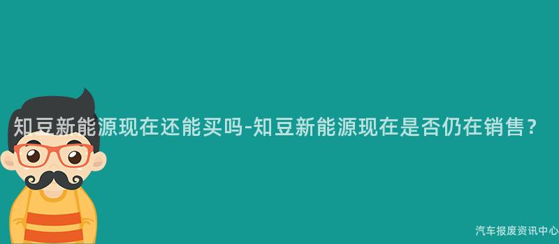知豆新能源现在还能买吗-知豆新能源现在是否仍在销售？