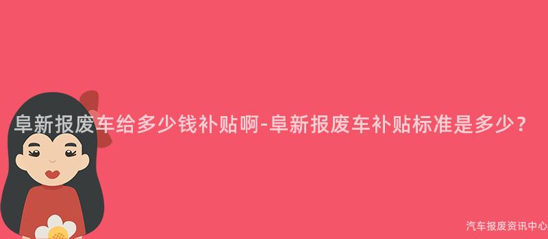 阜新报废车给多少钱补贴啊-阜新报废车补贴标准是多少？