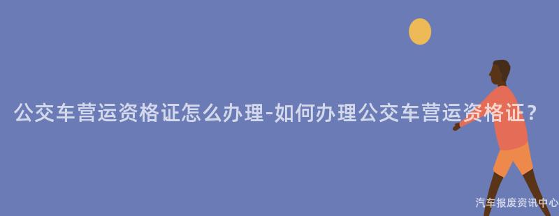 公交车营运资格证怎么办理-如何办理公交车营运资格证？