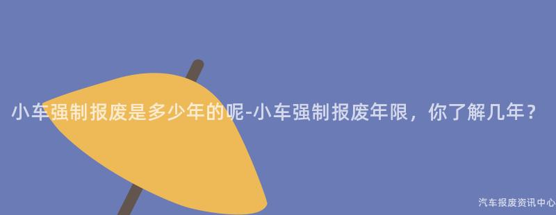小车强制报废是多少年的呢-小车强制报废年限，你了解几年？
