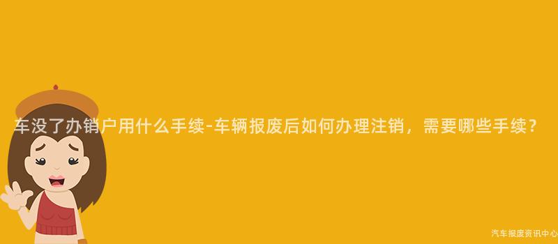 车没了办销户用什么手续-车辆报废后如何办理注销，需要哪些手续？