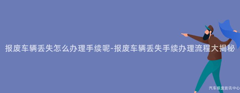 报废车辆丢失怎么办理手续呢-报废车辆丢失手续办理流程大揭秘