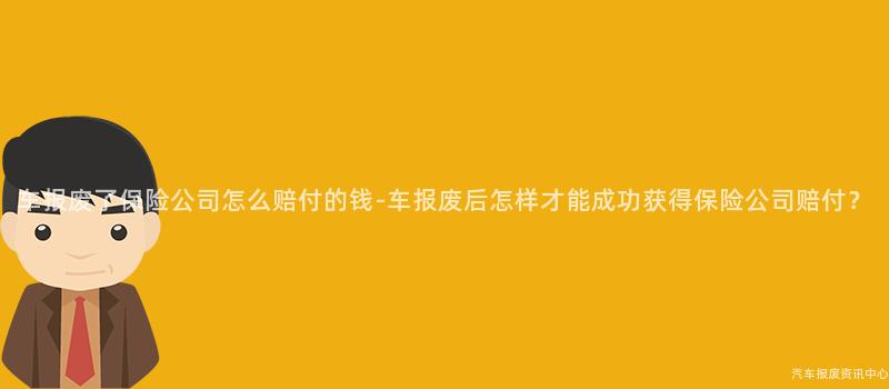 车报废了保险公司怎么赔付的钱-车报废后怎样才能成功获得保险公司赔付？