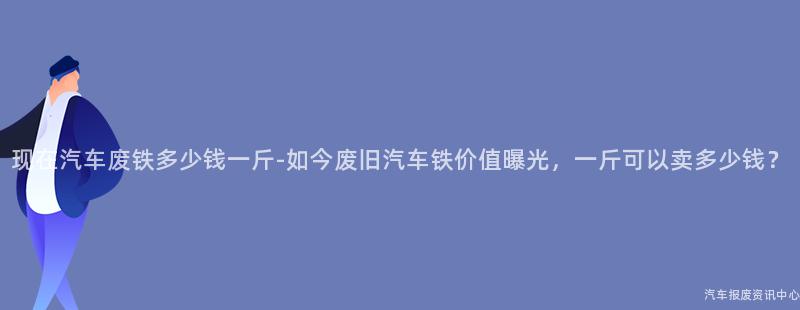 现在汽车废铁多少钱一斤-如今废旧汽车铁价值曝光，一斤可以卖多少钱？