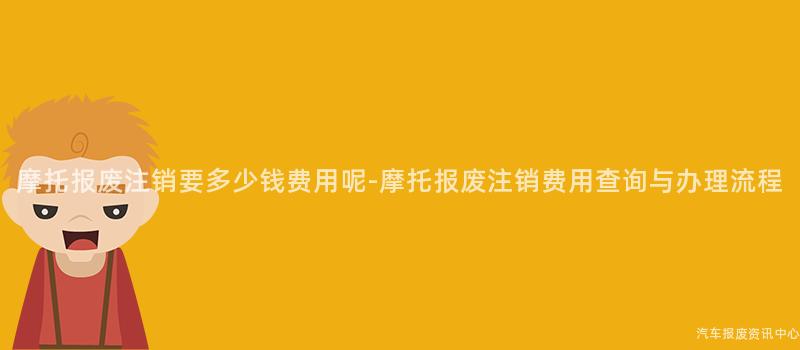 摩托报废注销要多少钱费用呢-摩托报废注销费用查询与办理流程