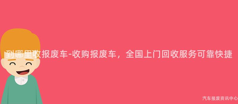 到哪里收报废车-收购报废车，全国上门回收服务可靠快捷