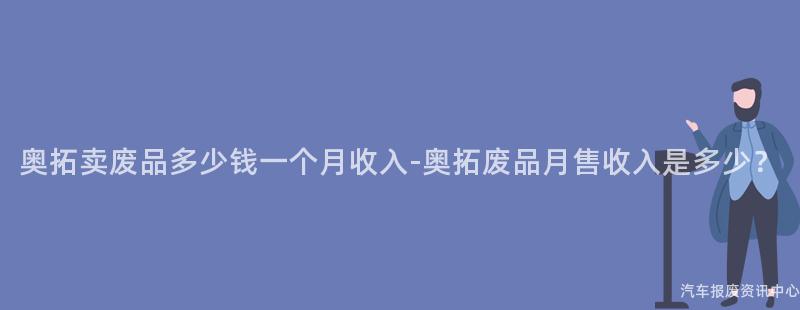 奥拓卖废品多少钱一个月收入-奥拓废品月售收入是多少？