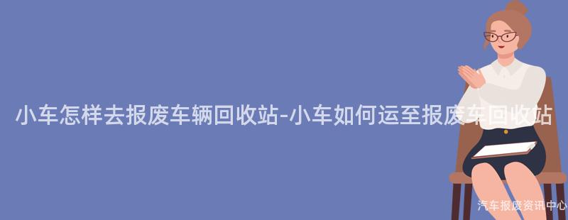 小车怎样去报废车辆回收站-小车如何运至报废车回收站