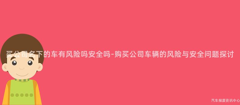 买公司名下的车有风险吗安全吗-购买公司车辆的风险与安全问题探讨