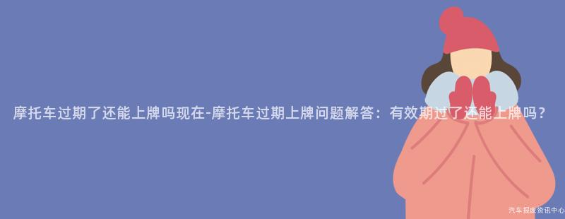 摩托车过期了还能上牌吗现在-摩托车过期上牌问题解答：有效期过了还能上牌吗？