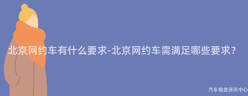 北京网约车有什么要求-北京网约车需满足哪些要求？