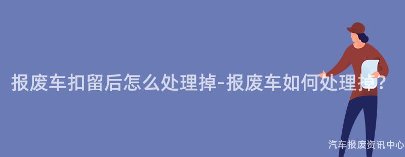 报废车扣留后怎么处理掉-报废车如何处理掉？