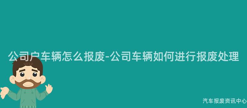 公司户车辆怎么报废-公司车辆如何进行报废处理