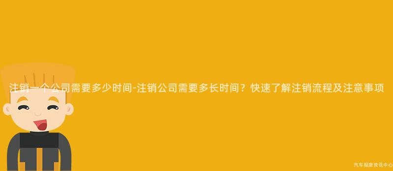 注销一个公司需要多少时间-注销公司需要多长时间？快速了解注销流程及注意事项