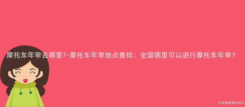 摩托车年审去哪里?-摩托车年审地点查找：全国哪里可以进行摩托车年审？