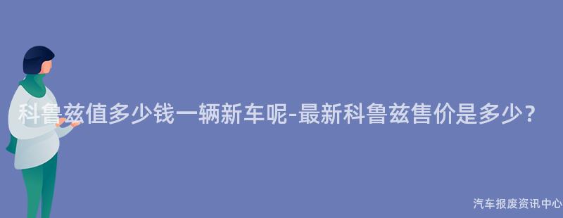 科鲁兹值多少钱一辆新车呢-最新科鲁兹售价是多少？