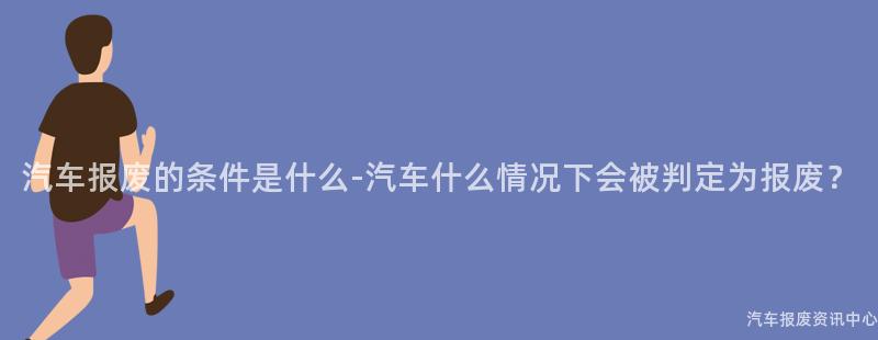 汽车报废的条件是什么-汽车什么情况下会被判定为报废？