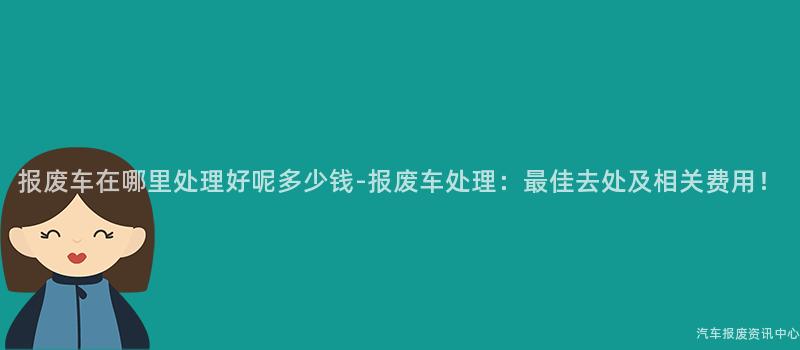 报废车在哪里处理好呢多少钱-报废车处理：最佳去处及相关费用！