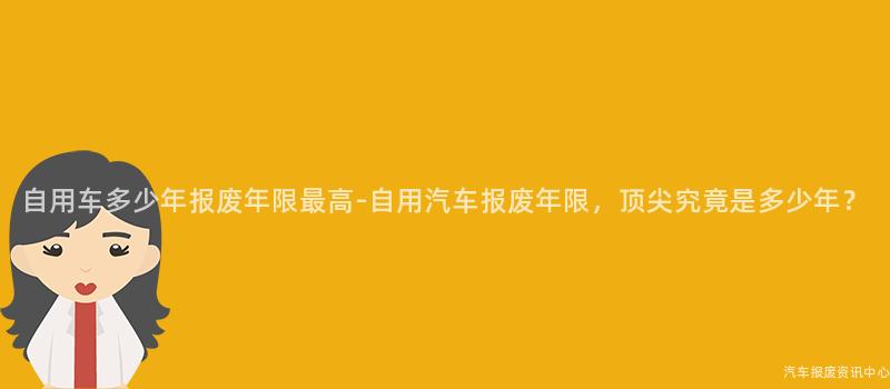 自用车多少年报废年限最高-自用汽车报废年限，顶尖究竟是多少年？