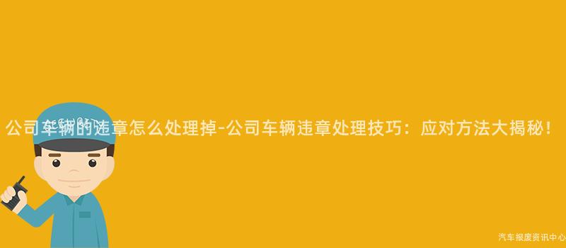 公司车辆的违章怎么处理掉-公司车辆违章处理技巧：应对方法大揭秘！
