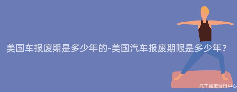 美国车报废期是多少年的-美国汽车报废期限是多少年？
