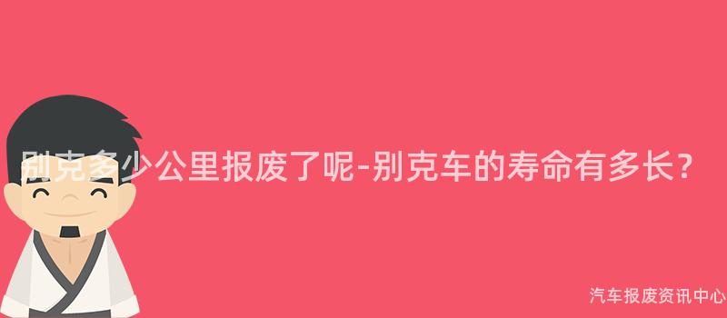 别克多少公里报废了呢-别克车的寿命有多长？