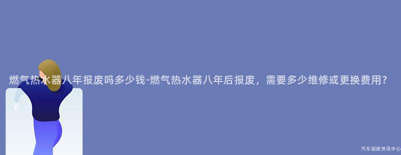 燃气热水器八年报废吗多少钱-燃气热水器八年后报废，需要多少维修或更换费用？