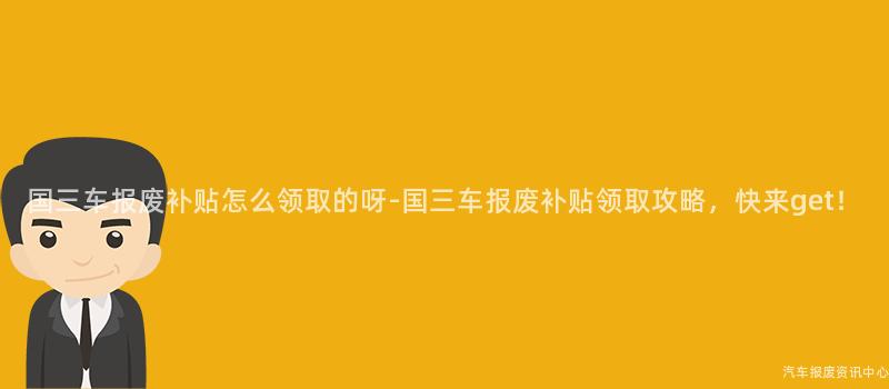 国三车报废补贴怎么领取的呀-国三车报废补贴领取攻略，快来get！