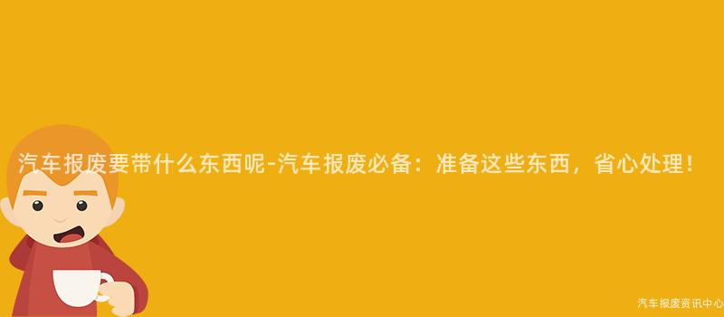 汽车报废要带什么东西呢-汽车报废必备：准备这些东西，省心处理！