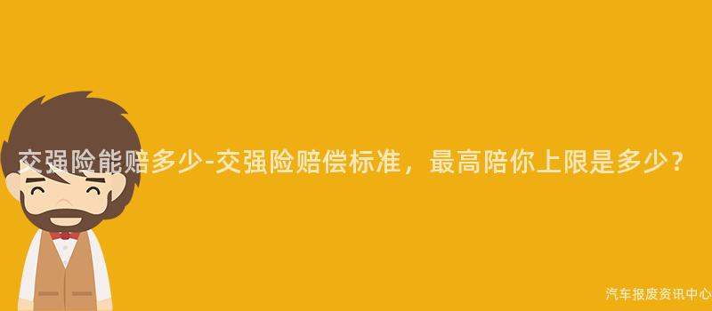 交强险能赔多少-交强险赔偿标准，最高陪你上限是多少？