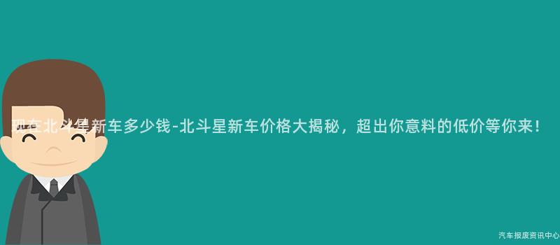 现在北斗星新车多少钱-北斗星新车价格大揭秘，超出你意料的低价等你来！