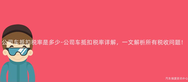 公司车抵扣税率是多少-公司车抵扣税率详解，一文解析所有税收问题！