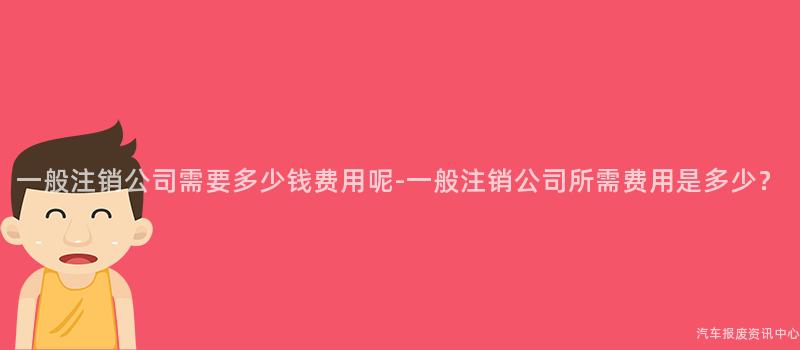 一般注销公司需要多少钱费用呢-一般注销公司所需费用是多少？