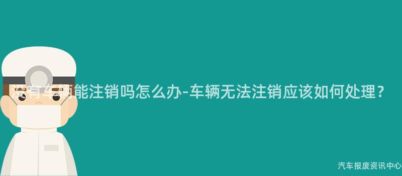 没有车辆能注销吗怎么办-车辆无法注销应该如何处理？