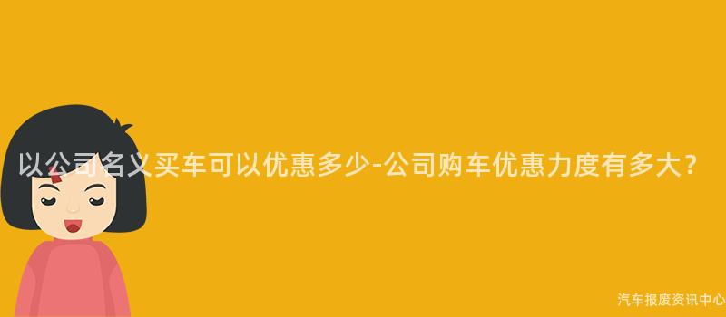以公司名义买车可以优惠多少-公司购车优惠力度有多大？