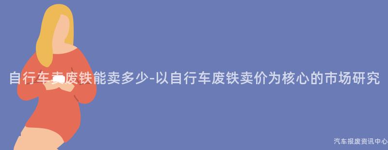 自行车卖废铁能卖多少-以自行车废铁卖价为核心的市场研究