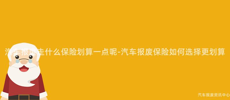 汽车报废走什么保险划算一点呢-汽车报废保险如何选择更划算