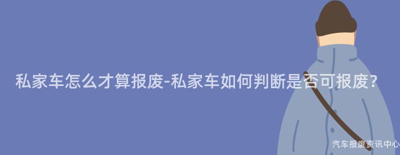 私家车怎么才算报废-私家车如何判断是否可报废？