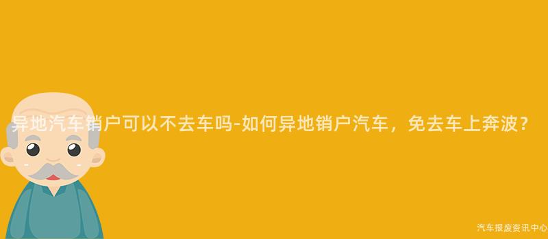 异地汽车销户可以不去车吗-如何异地销户汽车，免去车上奔波？
