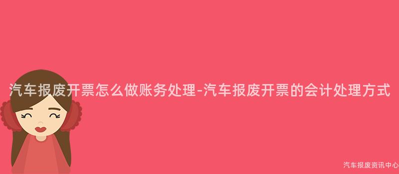 汽车报废开票怎么做账务处理-汽车报废开票的会计处理方式
