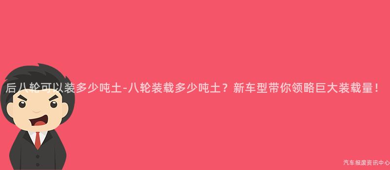 后八轮可以装多少吨土-八轮装载多少吨土？新车型带你领略巨大装载量！