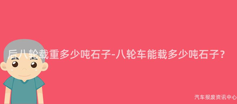 后八轮载重多少吨石子-八轮车能载多少吨石子？
