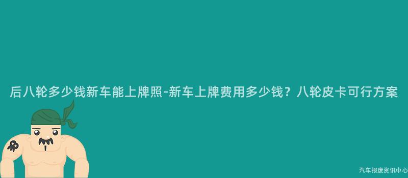 后八轮多少钱新车能上牌照-新车上牌费用多少钱？八轮皮卡可行方案