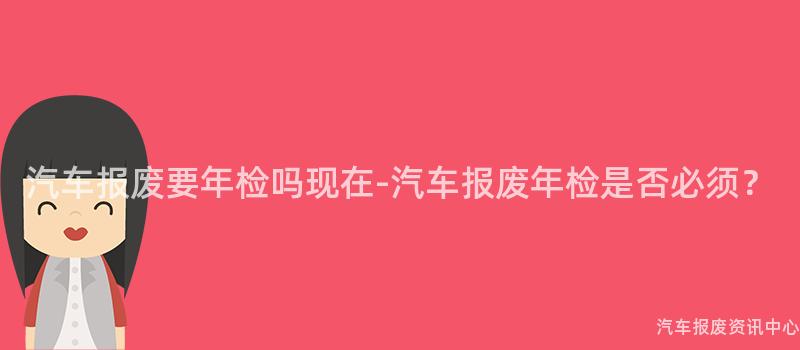 汽车报废要年检吗现在-汽车报废年检是否必须？