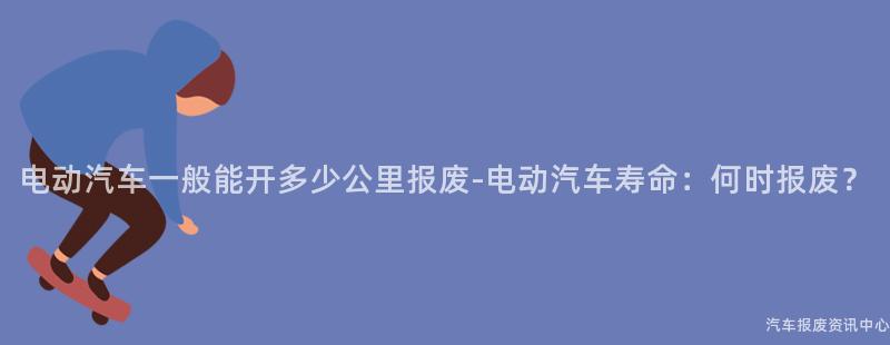 电动汽车一般能开多少公里报废-电动汽车寿命：何时报废？