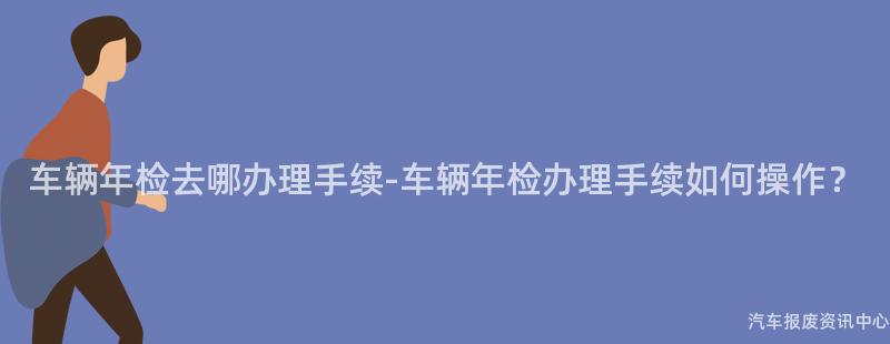 车辆年检去哪办理手续-车辆年检办理手续如何操作？