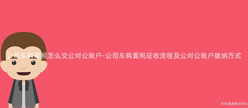 公司车购置税怎么交公对公账户-公司车购置税征收流程及公对公账户缴纳方式