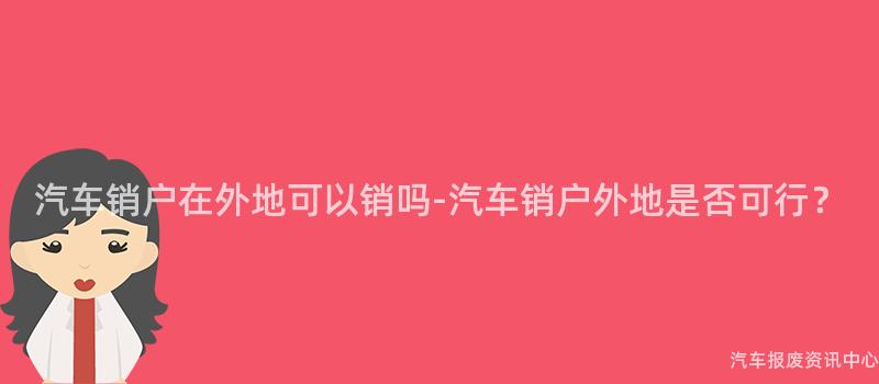 汽车销户在外地可以销吗-汽车销户外地是否可行？